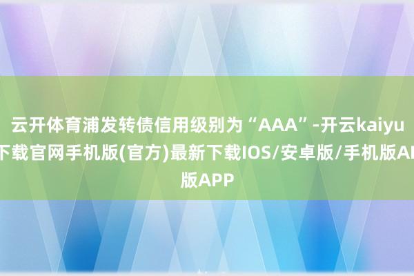 云开体育浦发转债信用级别为“AAA”-开云kaiyun下载官网手机版(官方)最新下载IOS/安卓版/手机版APP