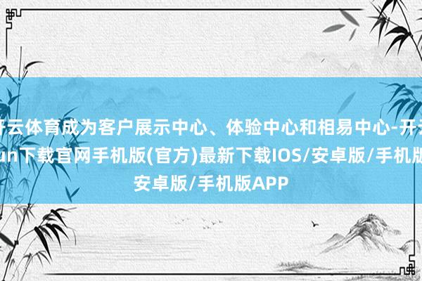开云体育成为客户展示中心、体验中心和相易中心-开云kaiyun下载官网手机版(官方)最新下载IOS/安卓版/手机版APP