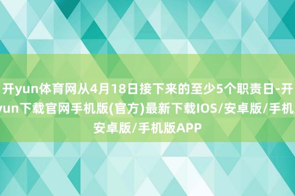 开yun体育网从4月18日接下来的至少5个职责日-开云kaiyun下载官网手机版(官方)最新下载IOS/安卓版/手机版APP