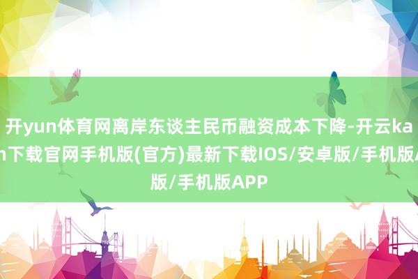 开yun体育网离岸东谈主民币融资成本下降-开云kaiyun下载官网手机版(官方)最新下载IOS/安卓版/手机版APP