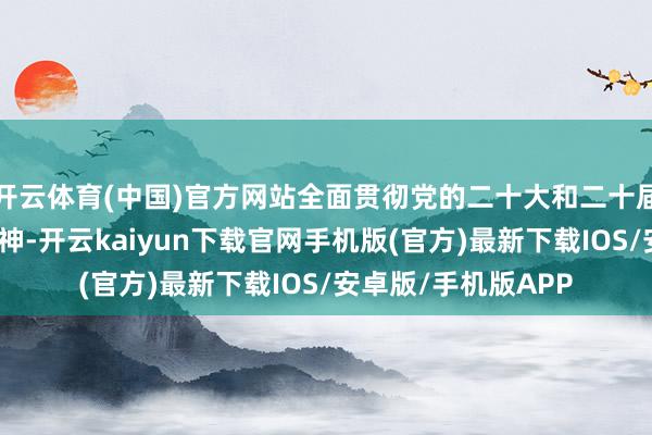 开云体育(中国)官方网站全面贯彻党的二十大和二十届二中、三中全会精神-开云kaiyun下载官网手机版(官方)最新下载IOS/安卓版/手机版APP