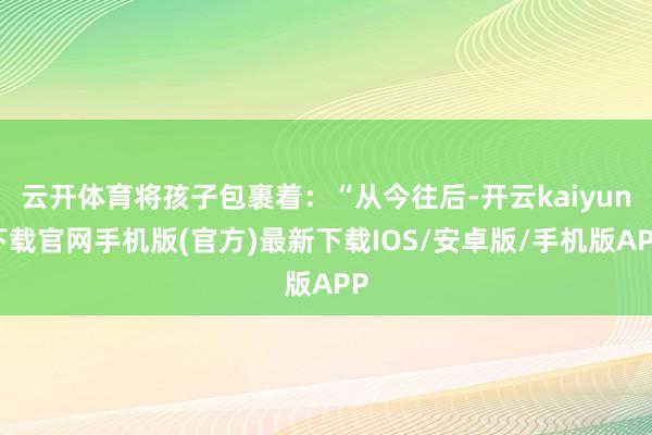 云开体育将孩子包裹着:“从今往后-开云kaiyun下载官网手机版(官方)最新下载IOS/安卓版/手机版APP