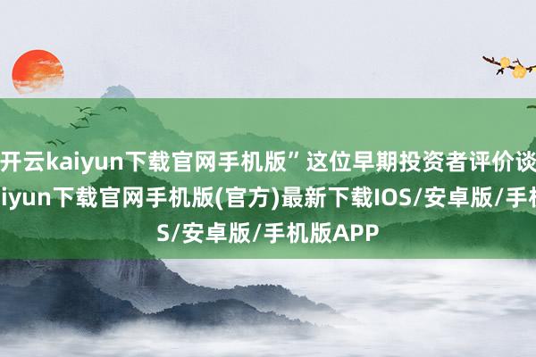 开云kaiyun下载官网手机版”这位早期投资者评价谈-开云kaiyun下载官网手机版(官方)最新下载IOS/安卓版/手机版APP