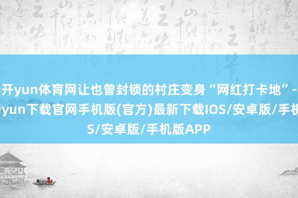 开yun体育网让也曾封锁的村庄变身“网红打卡地”-开云kaiyun下载官网手机版(官方)最新下载IOS/安卓版/手机版APP