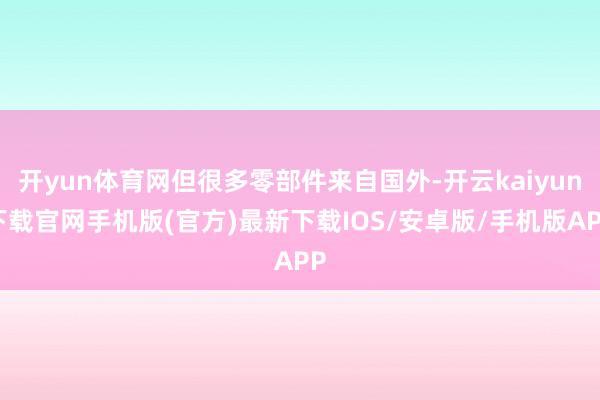 开yun体育网但很多零部件来自国外-开云kaiyun下载官网手机版(官方)最新下载IOS/安卓版/手机版APP