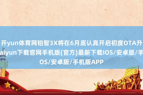 开yun体育网铂智3X将在6月底认真开启初度OTA升级-开云kaiyun下载官网手机版(官方)最新下载IOS/安卓版/手机版APP