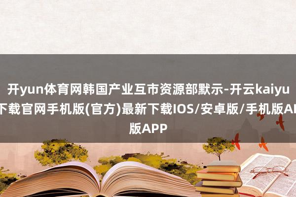 开yun体育网韩国产业互市资源部默示-开云kaiyun下载官网手机版(官方)最新下载IOS/安卓版/手机版APP