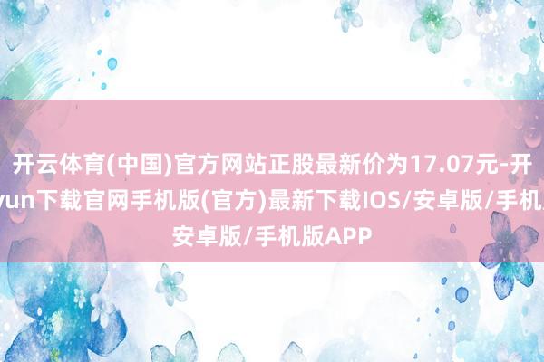 开云体育(中国)官方网站正股最新价为17.07元-开云kaiyun下载官网手机版(官方)最新下载IOS/安卓版/手机版APP