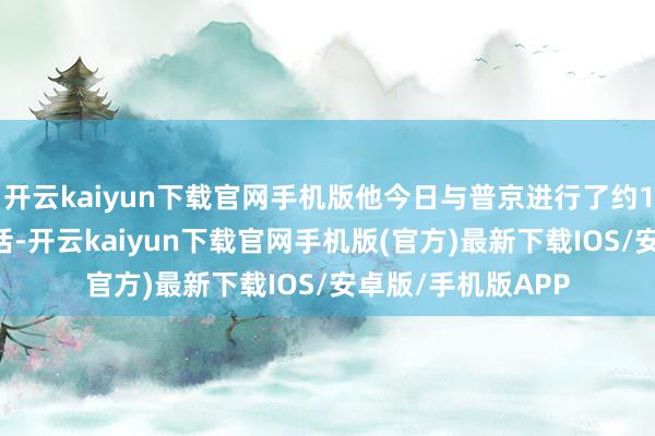开云kaiyun下载官网手机版他今日与普京进行了约1小时15分钟的通话-开云kaiyun下载官网手机版(官方)最新下载IOS/安卓版/手机版APP