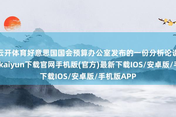 云开体育好意思国国会预算办公室发布的一份分析论说泄露-开云kaiyun下载官网手机版(官方)最新下载IOS/安卓版/手机版APP