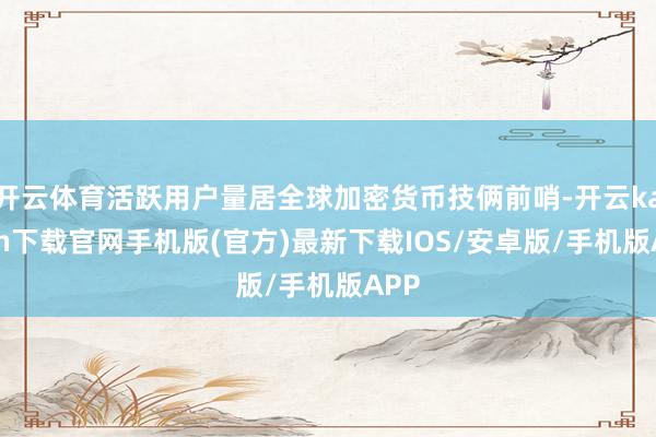 开云体育活跃用户量居全球加密货币技俩前哨-开云kaiyun下载官网手机版(官方)最新下载IOS/安卓版/手机版APP