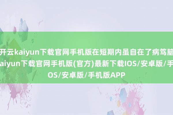 开云kaiyun下载官网手机版在短期内虽自在了病笃脑怒-开云kaiyun下载官网手机版(官方)最新下载IOS/安卓版/手机版APP