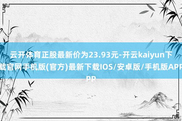 云开体育正股最新价为23.93元-开云kaiyun下载官网手机版(官方)最新下载IOS/安卓版/手机版APP