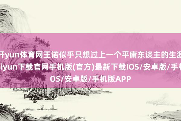 开yun体育网王诺似乎只想过上一个平庸东谈主的生涯-开云kaiyun下载官网手机版(官方)最新下载IOS/安卓版/手机版APP