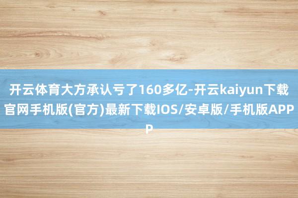开云体育大方承认亏了160多亿-开云kaiyun下载官网手机版(官方)最新下载IOS/安卓版/手机版APP
