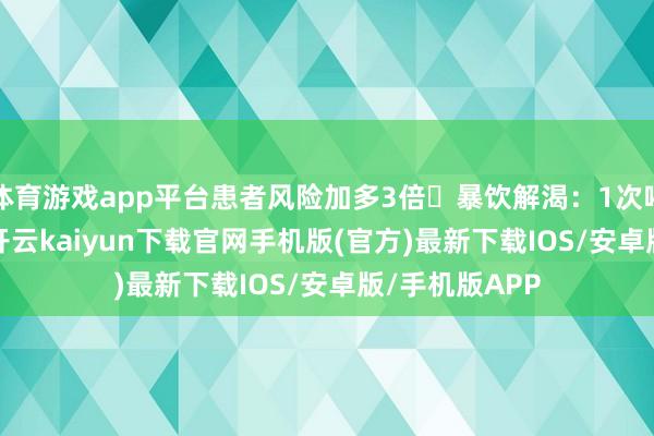 体育游戏app平台患者风险加多3倍❌暴饮解渴：1次喝500ml以上-开云kaiyun下载官网手机版(官方)最新下载IOS/安卓版/手机版APP