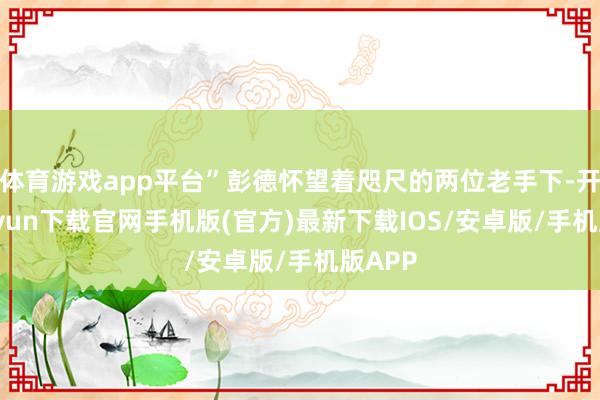 体育游戏app平台”彭德怀望着咫尺的两位老手下-开云kaiyun下载官网手机版(官方)最新下载IOS/安卓版/手机版APP