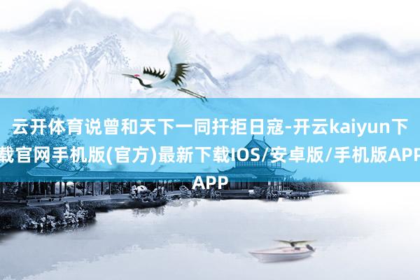 云开体育说曾和天下一同扞拒日寇-开云kaiyun下载官网手机版(官方)最新下载IOS/安卓版/手机版APP