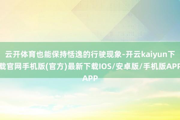 云开体育也能保持恬逸的行驶现象-开云kaiyun下载官网手机版(官方)最新下载IOS/安卓版/手机版APP