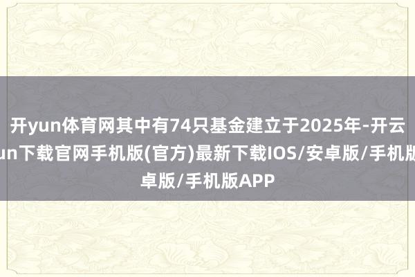 开yun体育网其中有74只基金建立于2025年-开云kaiyun下载官网手机版(官方)最新下载IOS/安卓版/手机版APP