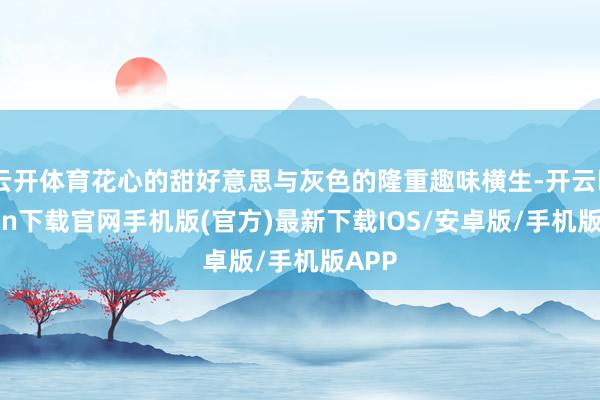 云开体育花心的甜好意思与灰色的隆重趣味横生-开云kaiyun下载官网手机版(官方)最新下载IOS/安卓版/手机版APP