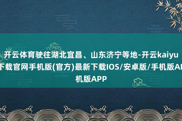 开云体育驶往湖北宜昌、山东济宁等地-开云kaiyun下载官网手机版(官方)最新下载IOS/安卓版/手机版APP